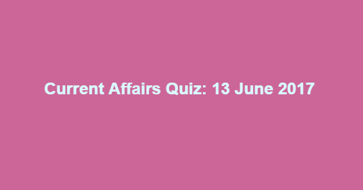 Current Affairs Quiz: 13 June 2017 Current Affairs Quiz: 13 June 2017