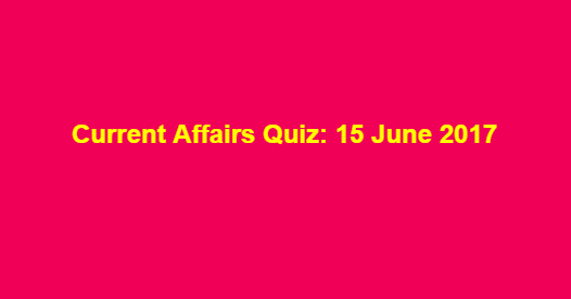Current Affairs Quiz: 15 June 2017 Current Affairs Quiz: 15 June 2017