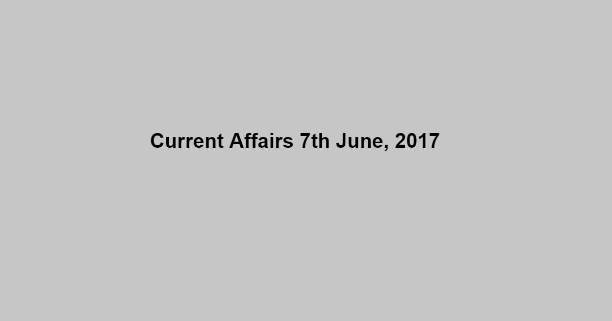 Current Affairs 7th June, 2017 Current Affairs 7th June, 2017