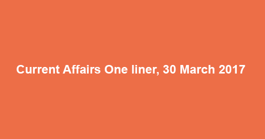 Current Affairs One liner, 30 March 2017 Current Affairs One liner, 30 March 2017