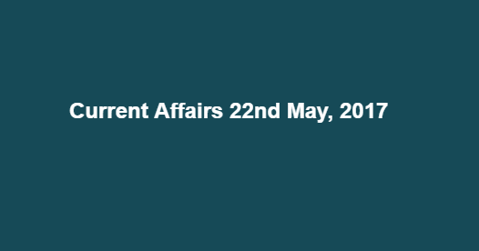 Current Affairs 22nd May, 2017 Current Affairs 22nd May, 2017