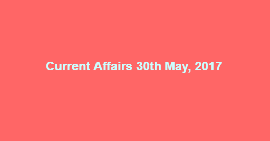 Current Affairs 30th May, 2017 Current Affairs 30th May, 2017