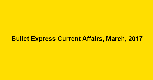 Bullet Express Current Affairs, March, 2017 Bullet Express Current Affairs, March, 2017