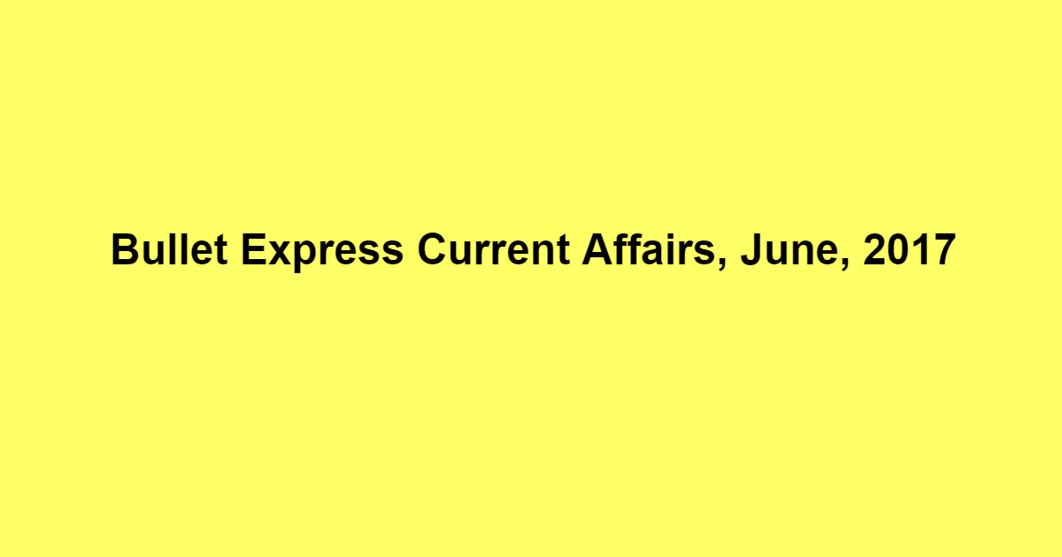 Bullet Express Current Affairs, June, 2017 Bullet Express Current Affairs, June, 2017