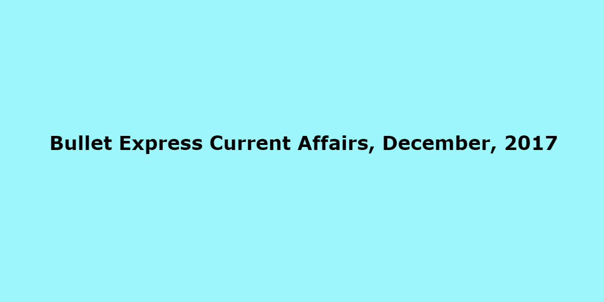 Bullet Express Current Affairs, December, 2017 Bullet Express Current Affairs, December, 2017
